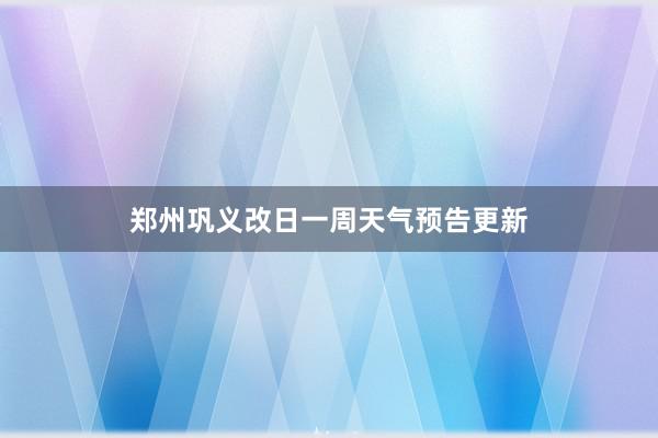 郑州巩义改日一周天气预告更新