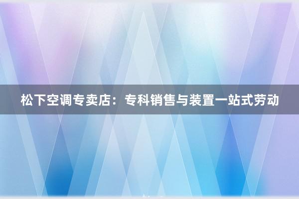 松下空调专卖店：专科销售与装置一站式劳动