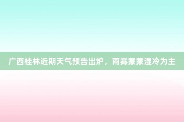 广西桂林近期天气预告出炉，雨雾蒙蒙湿冷为主